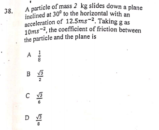 10ms-2, the coefficient of friction between
acceleration of 12.5ms-2. Taking g as
A particle of mass 2 kg slides down a plane
38.
inclined at 30° to the horizontal with an
the particle and the plane is
A !
B V3
D
