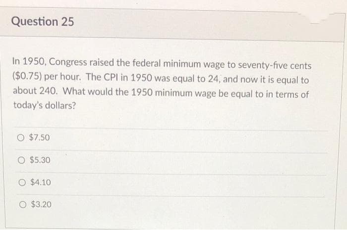 Question 25
In 1950, Congress raised the federal minimum wage to seventy-five cents
($0.75) per hour. The CPI in 1950 was equal to 24, and now it is equal to
about 240. What would the 1950 minimum wage be equal to in terms of
today's dollars?
O $7.50
O $5.30
O $4.10
O $3.20

