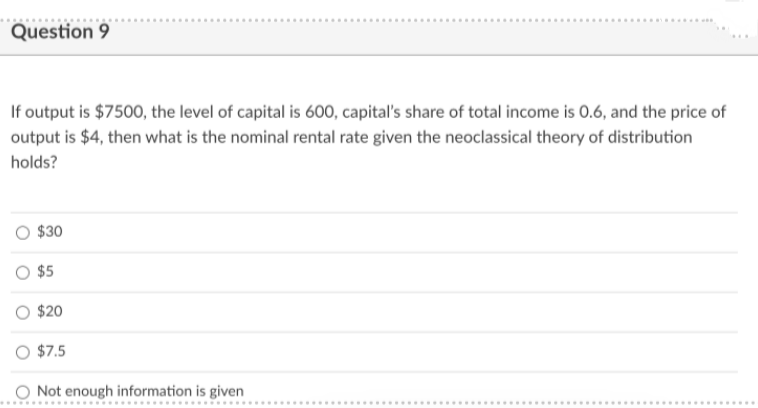 Question 9
If output is $7500, the level of capital is 600, capital's share of total income is 0.6, and the price of
output is $4, then what is the nominal rental rate given the neoclassical theory of distribution
holds?
$30
O $5
O $20
O $7.5
O Not enough information is given
