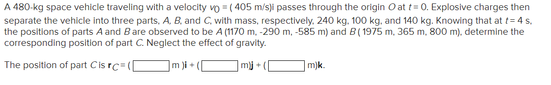 A 480-kg space vehicle traveling with a velocity vo = (405 m/s)i passes through the origin O at t= 0. Explosive charges then
separate the vehicle into three parts, A, B, and C, with mass, respectively, 240 kg, 100 kg, and 140 kg. Knowing that at t = 4 s,
the positions of parts A and B are observed to be A (1170 m, -290 m, -585 m) and B (1975 m, 365 m, 800 m), determine the
corresponding position of part C. Neglect the effect of gravity.
The position of part Cis rc=
m)i + (
m)j +
m)k.