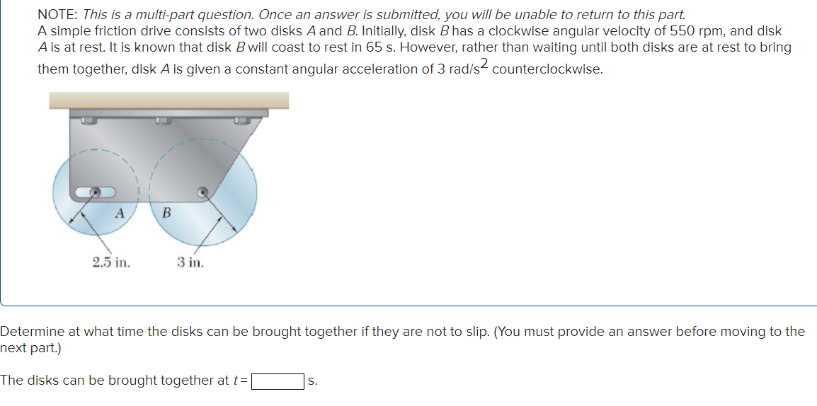 NOTE: This is a multi-part question. Once an answer is submitted, you will be unable to return to this part.
A simple friction drive consists of two disks A and B. Initially, disk B has a clockwise angular velocity of 550 rpm, and disk
A is at rest. It is known that disk B will coast to rest in 65 s. However, rather than waiting until both disks are at rest to bring
them together, disk A is given a constant angular acceleration of 3 rad/s² counterclockwise.
A
2.5 in.
B
3 in.
Determine at what time the disks can be brought together if they are not to slip. (You must provide an answer before moving to the
next part.)
The disks can be brought together at t=
S.
