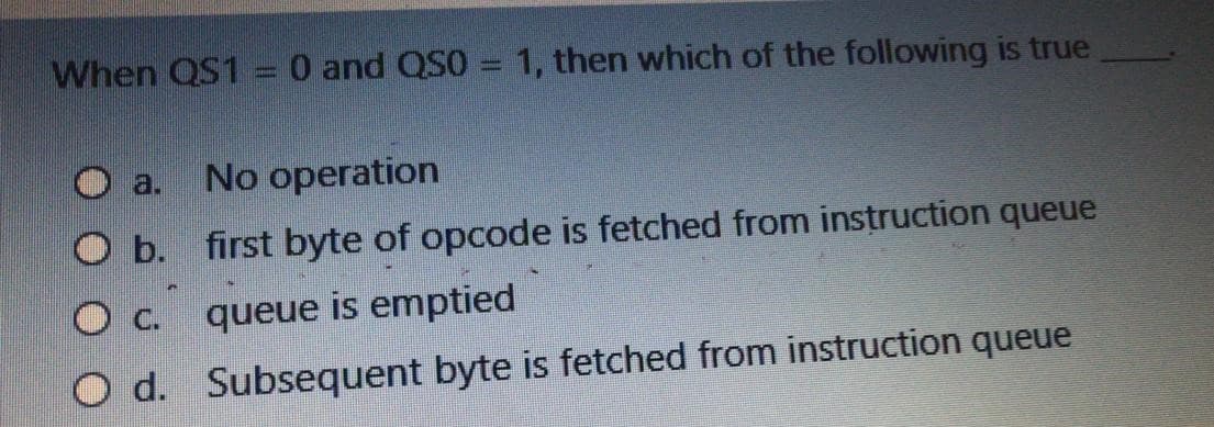 When QS1 =0 and QS0 = 1, then which of the following is true
O a.
No operation
O b. first byte of opcode is fetched from instruction queue
Oc.
queue is emptied
O d. Subsequent byte is fetched from instruction queue
