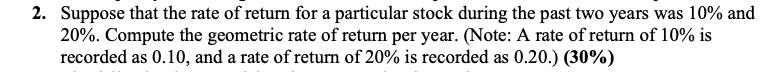 2. Suppose that the rate of return for a particular stock during the past two years was 10% and
20%. Compute the geometric rate of return per year. (Note: A rate of return of 10% is
recorded as 0.10, and a rate of return of 20% is recorded as 0.20.) (30%)
