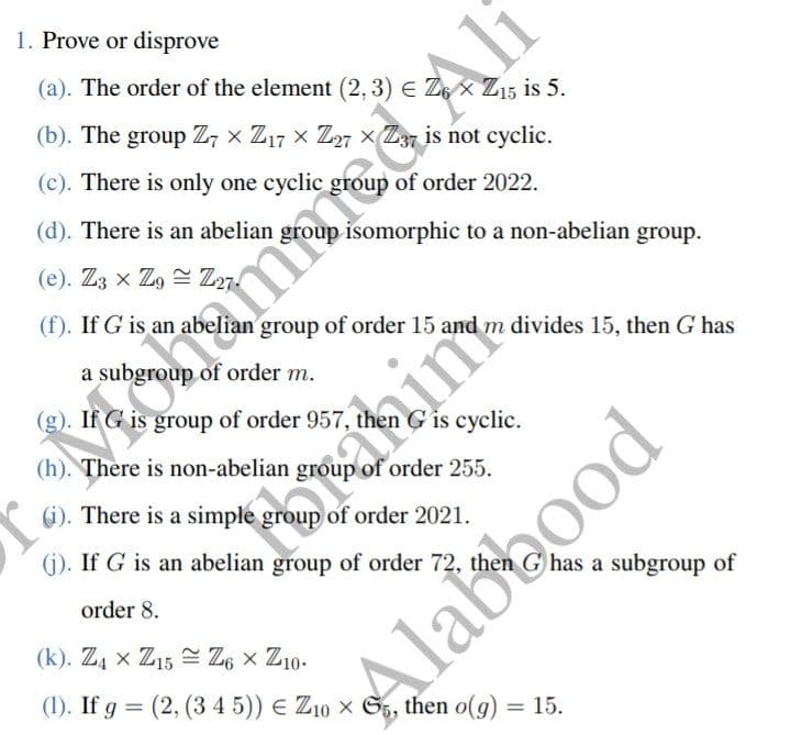 1. Prove or disprove
(a). The order of the element (2, 3) € Z6 × Z15 is 5.
(b). The group Z7 × Z17 × Z27 × Z37 is not cyclic.
(c). There is only one cyclic
of order 2022.
isomorphic to a non-abelian group.
(d). There is an abelian
(e). Z3 x Zg Z27.
(f). If G is an abel
group of order 15 and m divides 15, then G has
(g). If G is group of order 957,
group of order 957,
then G is cyclic.
(h). There is non-abelian group of order 255.
(i). There is a simple group of order 2021.
(j). If G is an abelian group of order 72, then G has a subgroup of
order 8.
(k). Z4 x Z15 Z6 × Z10-
(1). If g = (2, (3 4 5)) € Z10 × 65, then o(g) = 15.
d'i
Keonamer
Ali
in
Alab bood
