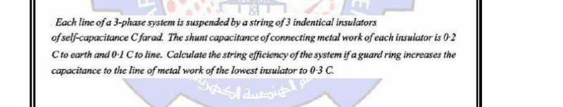 ESA
Each line of a 3-phase system is suspended by a string of 3 indentical insulators
of self-capacitance Cfarad. The shunt capacitance of connecting metal work of each insulator is 0-2
C to earth and 0-1 C to line. Calculate the string efficiency of the system if a guard ring increases the
capacitance to the line of metal work of the lowest insulator to 0-3 C.
الهندسة الكهل