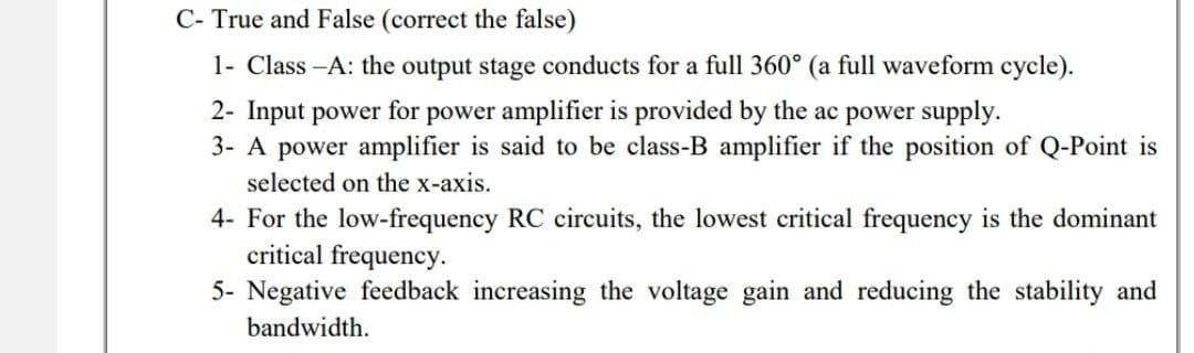 C- True and False (correct the false)
1- Class-A: the output stage conducts for a full 360° (a full waveform cycle).
2- Input power for power amplifier is provided by the ac power supply.
3- A power amplifier is said to be class-B amplifier if the position of Q-Point is
selected on the x-axis.
4- For the low-frequency RC circuits, the lowest critical frequency is the dominant
critical frequency.
5- Negative feedback increasing the voltage gain and reducing the stability and
bandwidth.