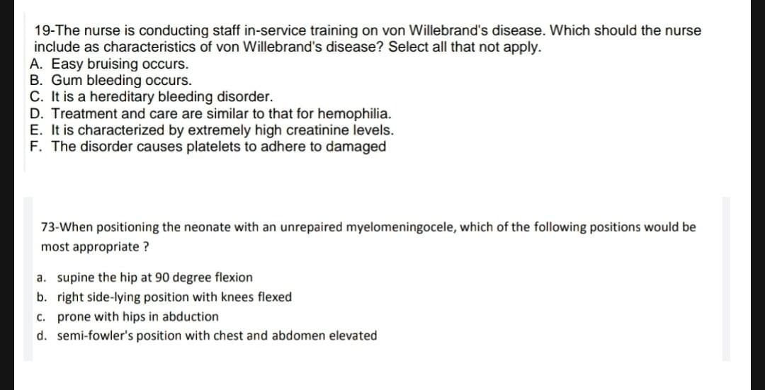 19-The nurse is conducting staff in-service training on von Willebrand's disease. Which should the nurse
include as characteristics of von Willebrand's disease? Select all that not apply.
A. Easy bruising occurs.
B. Gum bleeding occurs.
C. It is a hereditary bleeding disorder.
D. Treatment and care are similar to that for hemophilia.
E. It is characterized by extremely high creatinine levels.
F. The disorder causes platelets to adhere to damaged
73-When positioning the neonate with an unrepaired myelomeningocele, which of the following positions would be
most appropriate ?
a. supine the hip at 90 degree flexion
b. right side-lying position with knees flexed
c. prone with hips in abduction
d. semi-fowler's position with chest and abdomen elevated