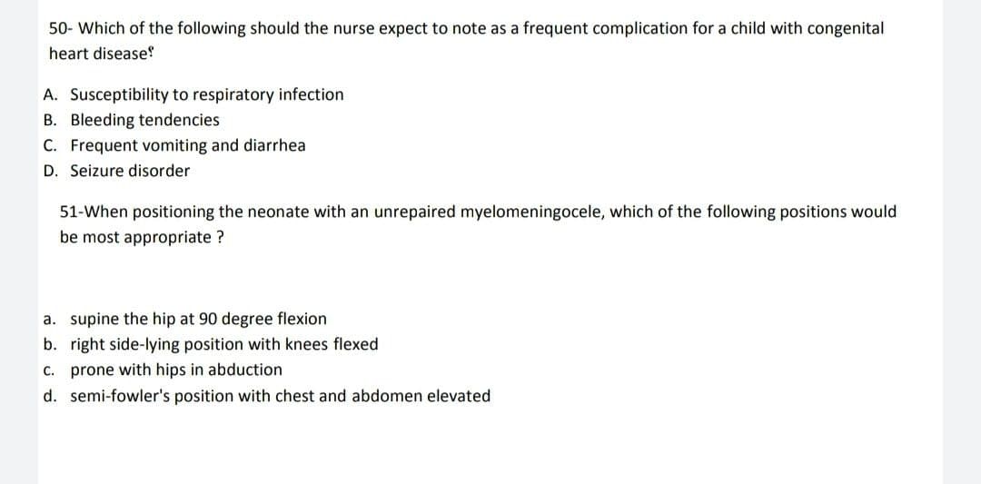 50- Which of the following should the nurse expect to note as a frequent complication for a child with congenital
heart disease!
A. Susceptibility to respiratory infection
B. Bleeding tendencies
C. Frequent vomiting and diarrhea
D. Seizure disorder
51-When positioning the neonate with an unrepaired myelomeningocele, which of the following positions would
be most appropriate ?
a. supine the hip at 90 degree flexion
b. right side-lying position with knees flexed
c. prone with hips in abduction
d. semi-fowler's position with chest and abdomen elevated