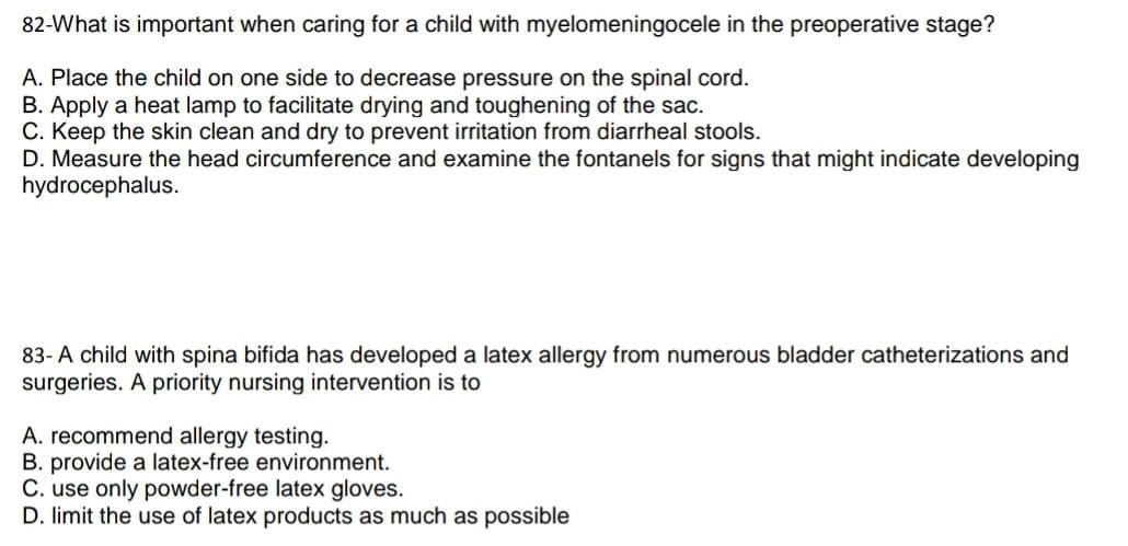 82-What is important when caring for a child with myelomeningocele in the preoperative stage?
A. Place the child on one side to decrease pressure on the spinal cord.
B. Apply a heat lamp to facilitate drying and toughening of the sac.
C. Keep the skin clean and dry to prevent irritation from diarrheal stools.
D. Measure the head circumference and examine the fontanels for signs that might indicate developing
hydrocephalus.
83- A child with spina bifida has developed a latex allergy from numerous bladder catheterizations and
surgeries. A priority nursing intervention is to
A. recommend allergy testing.
B. provide a latex-free environment.
C. use only powder-free latex gloves.
D. limit the use of latex products as much as possible