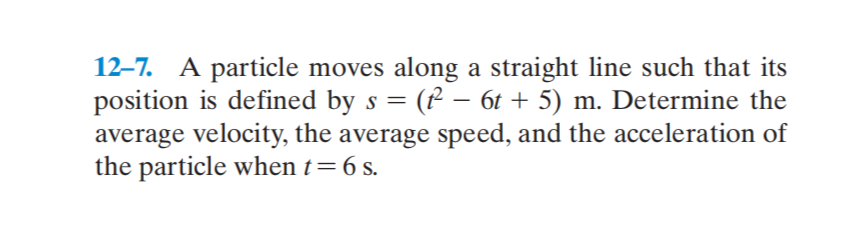 12–7. A particle moves along a straight line such that its
position is defined by s = (P – 6t + 5) m. Determine the
average velocity, the average speed, and the acceleration of
the particle when t=6 s.
