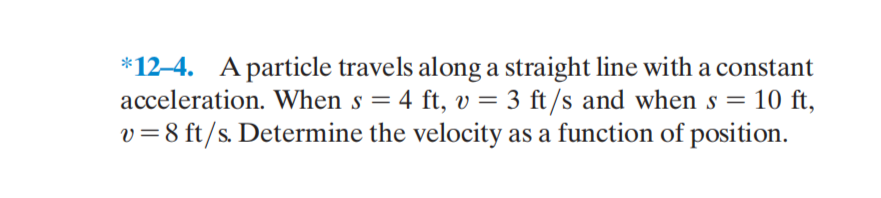 *12–4. A particle travels along a straight line with a constant
acceleration. When s = 4 ft, v = 3 ft/s and when s = 10 ft,
v=8 ft/s. Determine the velocity as a function of position.
