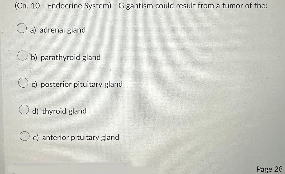 (Ch. 10 Endocrine System) - Gigantism could result from a tumor of the:
-
a) adrenal gland
b) parathyroid gland
c) posterior pituitary gland
d) thyroid gland
e) anterior pituitary gland
Page 28