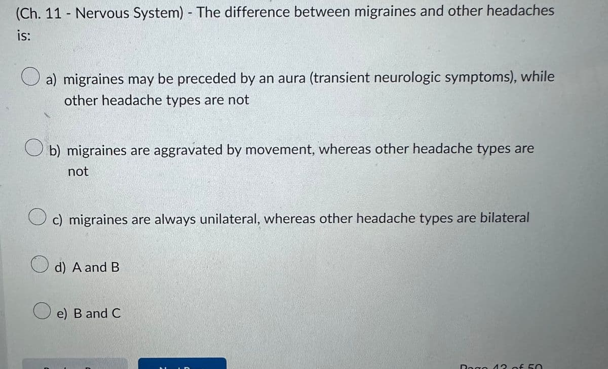 (Ch. 11 - Nervous System) - The difference between migraines and other headaches
is:
a) migraines may be preceded by an aura (transient neurologic symptoms), while
other headache types are not
Ob) migraines are aggravated by movement, whereas other headache types are
not
C
c) migraines are always unilateral, whereas other headache types are bilateral
d) A and B
e) B and C
C
Dago 13 of 50