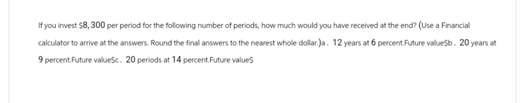 If you invest $8,300 per period for the following number of periods, how much would you have received at the end? (Use a Financial
calculator to arrive at the answers. Round the final answers to the nearest whole dollar.)a. 12 years at 6 percent.Future value$b. 20 years at
9 percent.Future value$c. 20 periods at 14 percent.Future value$