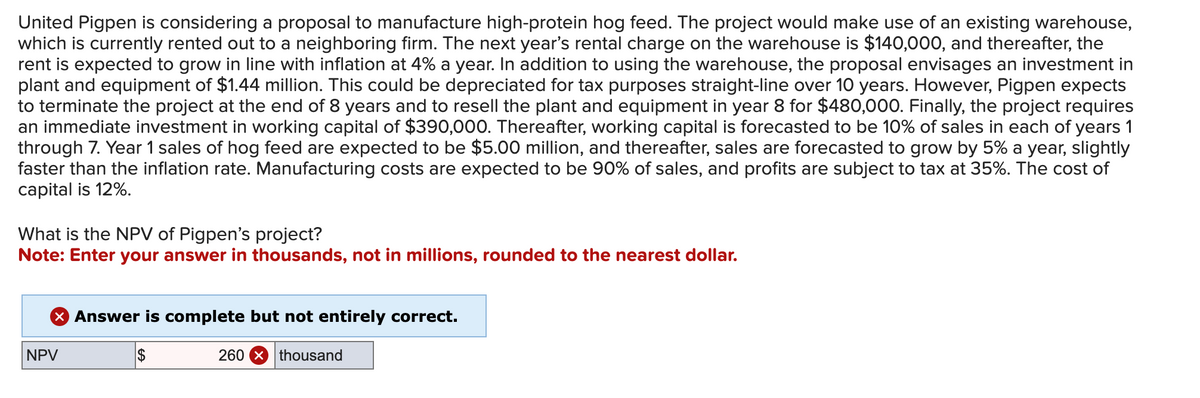United Pigpen is considering a proposal to manufacture high-protein hog feed. The project would make use of an existing warehouse,
which is currently rented out to a neighboring firm. The next year's rental charge on the warehouse is $140,000, and thereafter, the
rent is expected to grow in line with inflation at 4% a year. In addition to using the warehouse, the proposal envisages an investment in
plant and equipment of $1.44 million. This could be depreciated for tax purposes straight-line over 10 years. However, Pigpen expects
to terminate the project at the end of 8 years and to resell the plant and equipment in year 8 for $480,000. Finally, the project requires
an immediate investment in working capital of $390,000. Thereafter, working capital is forecasted to be 10% of sales in each of years 1
through 7. Year 1 sales of hog feed are expected to be $5.00 million, and thereafter, sales are forecasted to grow by 5% a year, slightly
faster than the inflation rate. Manufacturing costs are expected to be 90% of sales, and profits are subject to tax at 35%. The cost of
capital is 12%.
What is the NPV of Pigpen's project?
Note: Enter your answer in thousands, not in millions, rounded to the nearest dollar.
NPV
× Answer is complete but not entirely correct.
$
260 thousand