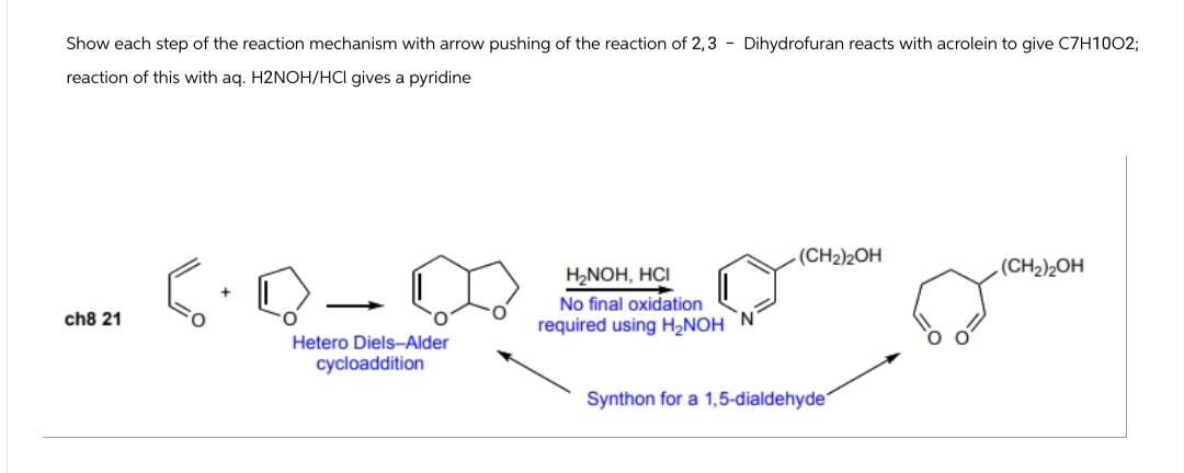 Show each step of the reaction mechanism with arrow pushing of the reaction of 2,3 - Dihydrofuran reacts with acrolein to give C7H1002;
reaction of this with aq. H2NOH/HCI gives a pyridine
ch8 21
Hetero Diels-Alder
cycloaddition
H₂NOH, HCI
No final oxidation
required using H₂NOH N
(CH2)2OH
(CH2)2OH
Synthon for a 1,5-dialdehyde