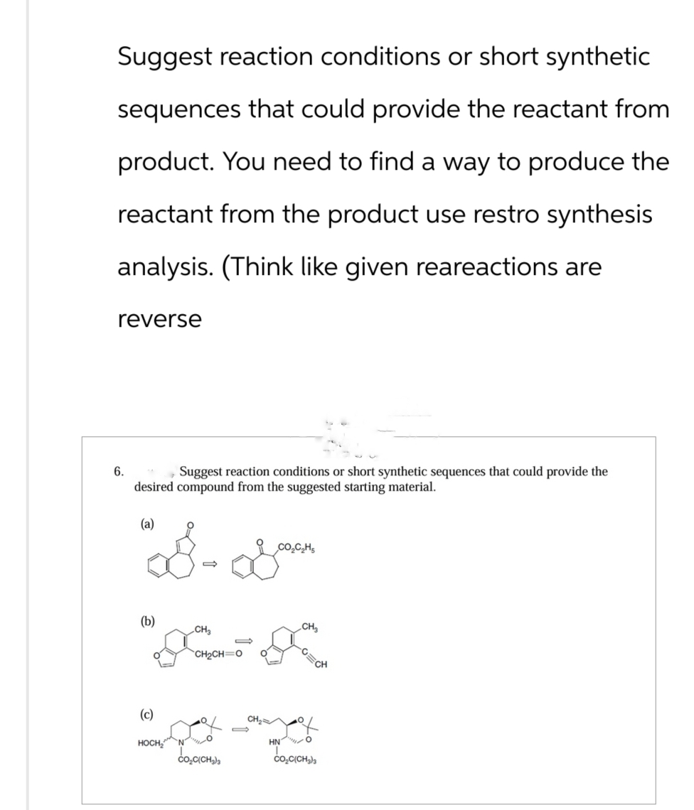 Suggest reaction conditions or short synthetic
sequences that could provide the reactant from
product. You need to find a way to produce the
reactant from the product use restro synthesis
analysis. (Think like given reareactions are
reverse
6.
Suggest reaction conditions or short synthetic sequences that could provide the
desired compound from the suggested starting material.
(a)
CO₂C₂Hs
8-&
(b)
CH
CH2CH=0
(c)
HOCH N
CO.C(CH3)3
CH₂
-CECH
CH₂
HN O
COC(CH3)3