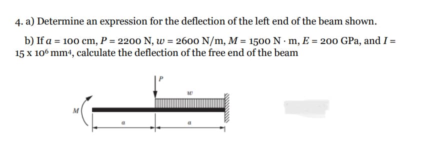 4. a) Determine an expression for the deflection of the left end of the beam shown.
b) If a = 100 cm, P = 2200 N, w = 2600 N/m, M = 1500 N·m, E = 200 GPa, and I =
15 x 106 mm4, calculate the deflection of the free end of the beam
M
a
w
a
www/w