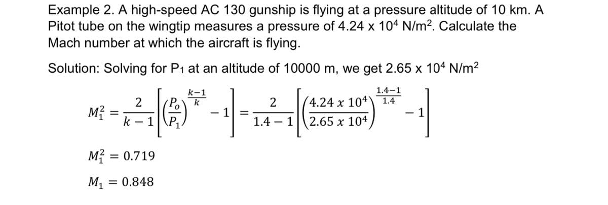 Example 2. A high-speed AC 130 gunship is flying at a pressure altitude of 10 km. A
Pitot tube on the wingtip measures a pressure of 4.24 x 10ª N/m2. Calculate the
Mach number at which the aircraft is flying.
Solution: Solving for P1 at an altitude of 10000 m, we get 2.65 x 104 N/m2
k-1
1.4-1
Po
k
4.24 x 104)
1.4
M?
k – 1
- 1
- 1
1.4 – 1
2.65 x 104
M? = 0.719
M1 = 0.848
