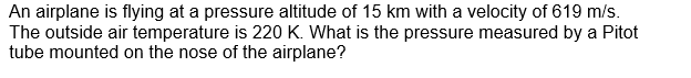 An airplane is flying at a pressure altitude of 15 km with a velocity of 619 m/s.
The outside air temperature is 220 K. What is the pressure measured by a Pitot
tube mounted on the nose of the airplane?
