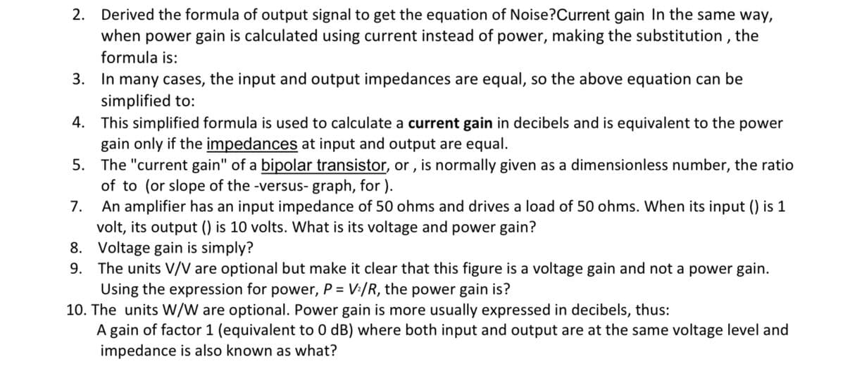 2. Derived the formula of output signal to get the equation of Noise?Current gain In the same way,
when power gain is calculated using current instead of power, making the substitution , the
formula is:
3. In many cases, the input and output impedances are equal, so the above equation can be
simplified to:
4. This simplified formula is used to calculate a current gain in decibels and is equivalent to the power
gain only if the impedances at input and output are equal.
5. The "current gain" of a bipolar transistor, or , is normally given as a dimensionless number, the ratio
of to (or slope of the -versus- graph, for ).
An amplifier has an input impedance of 50 ohms and drives a load of 50 ohms. When its input () is 1
volt, its output () is 10 volts. What is its voltage and power gain?
8. Voltage gain is simply?
9. The units V/V are optional but make it clear that this figure is a voltage gain and not a power gain.
Using the expression for power, P = V:/R, the power gain is?
10. The units W/W are optional. Power gain is more usually expressed in decibels, thus:
A gain of factor 1 (equivalent to 0 dB) where both input and output are at the same voltage level and
impedance is also known as what?
7.

