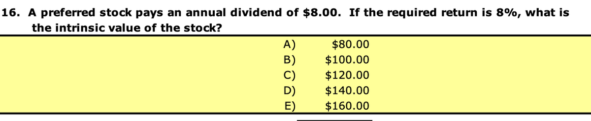 16. A preferred stock pays an annual dividend of $8.00. If the required return is 8%, what is
the intrinsic value of the stock?
A)
B)
C)
E)
$80.00
$100.00
$120.00
$140.00
$160.00