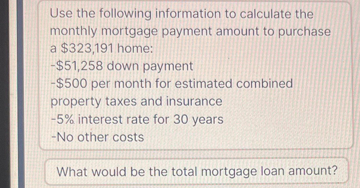 Use the following information to calculate the
monthly mortgage payment amount to purchase
a $323,191 home:
-$51,258 down payment
-$500 per month for estimated combined
property taxes and insurance
-5% interest rate for 30 years
-No other costs
What would be the total mortgage loan amount?