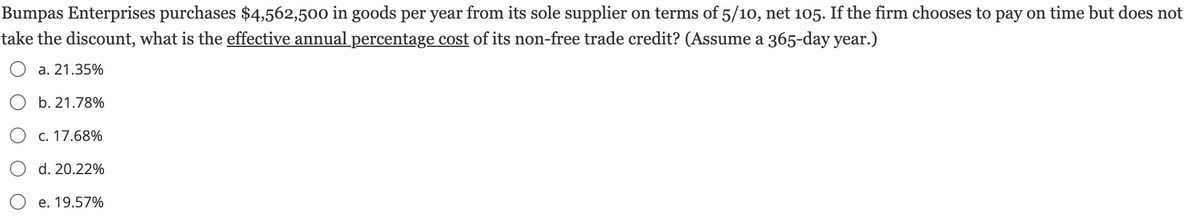 Bumpas Enterprises purchases $4,562,500 in goods per year from its sole supplier on terms of 5/10, net 105. If the firm chooses to pay on time but does not
take the discount, what is the effective annual percentage cost of its non-free trade credit? (Assume a 365-day year.)
a. 21.35%
b. 21.78%
c. 17.68%
d. 20.22%
e. 19.57%
