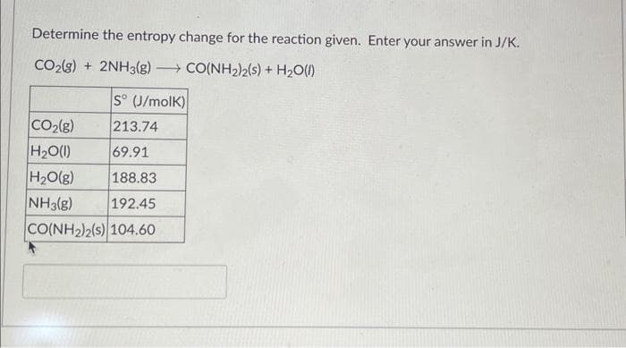 Determine the entropy change for the reaction given. Enter your answer in J/K.
CO2(g) + 2NH3(g) —+ CO(NH2)2(s) + H2O(l)
S° (J/molK)
CO₂(g)
213.74
H₂O(l)
69.91
H₂O(g)
188.83
NH3(g) 192.45
CO(NH2)2(5)|104.60