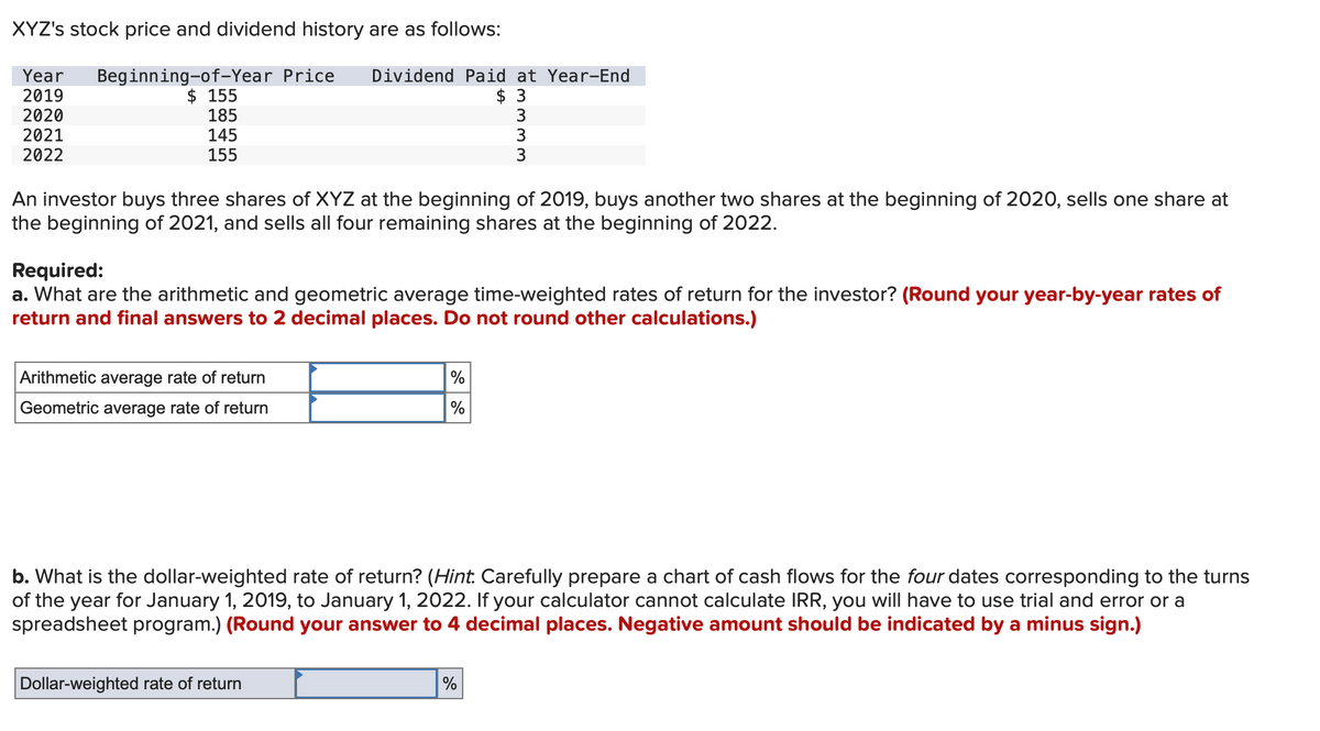 XYZ's stock price and dividend history are as follows:
Year Beginning-of-Year Price Dividend Paid at Year-End
2019
$ 155
2020
185
2021
145
2022
155
Arithmetic
average rate of return
Geometric average rate of return
An investor buys three shares of XYZ at the beginning of 2019, buys another two shares at the beginning of 2020, sells one share at
the beginning of 2021, and sells all four remaining shares at the beginning of 2022.
$ 3
3
3
Required:
a. What are the arithmetic and geometric average time-weighted rates of return for the investor? (Round your year-by-year rates of
return and final answers to 2 decimal places. Do not round other calculations.)
%
%
Dollar-weighted rate of return
wwww
3
%
b. What is the dollar-weighted rat of return? (Hint. Carefully prepare a chart of cash flows for the four dates corresponding to the turns
of the year for January 1, 2019, to January 1, 2022. If your calculator cannot calculate IRR, you will have to use trial and error or a
spreadsheet program.) (Round your answer to 4 decimal places. Negative amount should be indicated by a minus sign.)