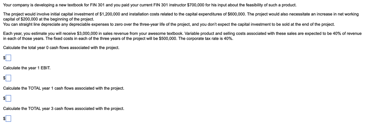 Your company is developing a new textbook for FIN 301 and you paid your current FIN 301 instructor $700,000 for his input about the feasibility of such a product.
The project would involve initial capital investment of $1,200,000 and installation costs related to the capital expenditures of $600,000. The project would also necessitate an increase in net working
capital of $200,000 at the beginning of the project.
You can straight line depreciate any depreciable expenses to zero over the three-year life of the project, and you don't expect the capital investment to be sold at the end of the project.
Each year, you estimate you will receive $3,000,000 in sales revenue from your awesome textbook. Variable product and selling costs associated with these sales are expected to be 40% of revenue
in each of those years. The fixed costs in each of the three years of the project will be $500,000. The corporate tax rate is 40%.
Calculate the total year 0 cash flows associated with the project.
$
Calculate the year 1 EBIT.
$
Calculate the TOTAL year 1 cash flows associated with the project.
$
Calculate the TOTAL year 3 cash flows associated with the project.