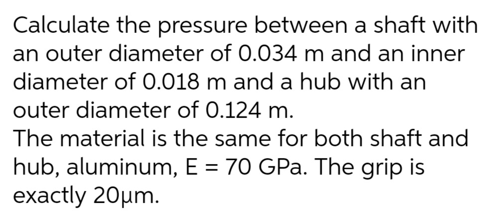Calculate the pressure between a shaft with
an outer diameter of 0.034 m and an inner
diameter of 0.018 m and a hub with an
outer diameter of 0.124 m.
The material is the same for both shaft and
hub, aluminum, E = 70 GPa. The grip is
exactly 20µm.
