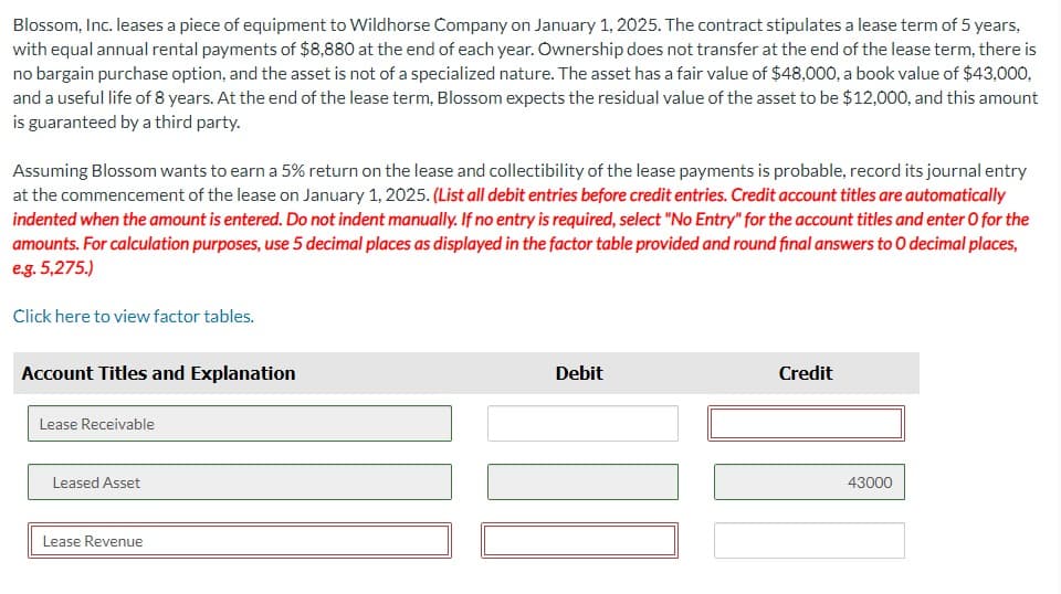 Blossom, Inc. leases a piece of equipment to Wildhorse Company on January 1, 2025. The contract stipulates a lease term of 5 years,
with equal annual rental payments of $8,880 at the end of each year. Ownership does not transfer at the end of the lease term, there is
no bargain purchase option, and the asset is not of a specialized nature. The asset has a fair value of $48,000, a book value of $43,000,
and a useful life of 8 years. At the end of the lease term, Blossom expects the residual value of the asset to be $12,000, and this amount
is guaranteed by a third party.
Assuming Blossom wants to earn a 5% return on the lease and collectibility of the lease payments is probable, record its journal entry
at the commencement of the lease on January 1, 2025. (List all debit entries before credit entries. Credit account titles are automatically
indented when the amount is entered. Do not indent manually. If no entry is required, select "No Entry" for the account titles and enter o for the
amounts. For calculation purposes, use 5 decimal places as displayed in the factor table provided and round final answers to O decimal places,
e.g. 5,275.)
Click here to view factor tables.
Account Titles and Explanation
Lease Receivable
Leased Asset
Lease Revenue
Debit
Credit
43000