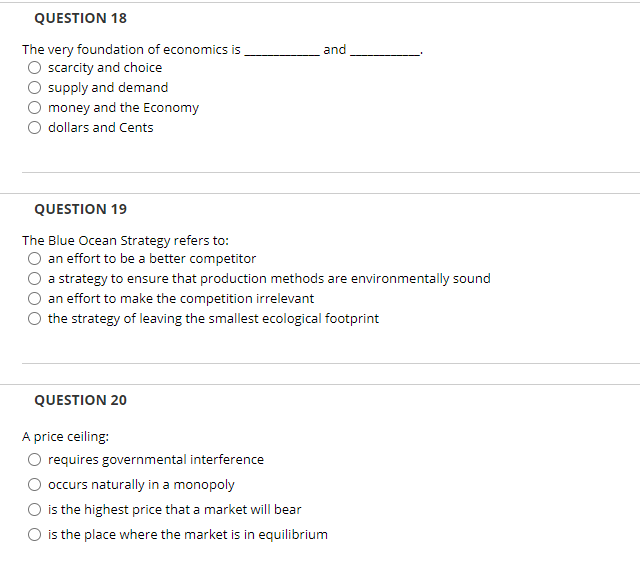QUESTION 18
The very foundation of economics is
scarcity and choice
and
supply and demand
money and the Economy
dollars and Cents
QUESTION 19
The Blue Ocean Strategy refers to:
an effort to be a better competitor
a strategy to ensure that production methods are environmentally sound
an effort to make the competition irrelevant
the strategy of leaving the smallest ecological footprint
QUESTION 20
A price ceiling:
requires governmental interference
occurs naturally in a monopoly
is the highest price that a market will bear
is the place where the market is in equilibrium
