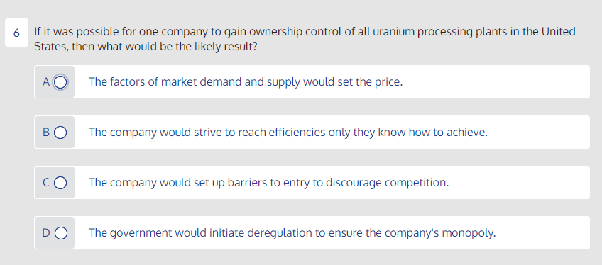 6 If it was possible for one company to gain ownership control of all uranium processing plants in the United
States, then what would be the likely result?
The factors of market demand and supply would set the price.
BO
The company would strive to reach efficiencies only they know how to achieve.
CO
The company would set up barriers to entry to discourage competition.
DO
The government would initiate deregulation to ensure the company's monopoly.
