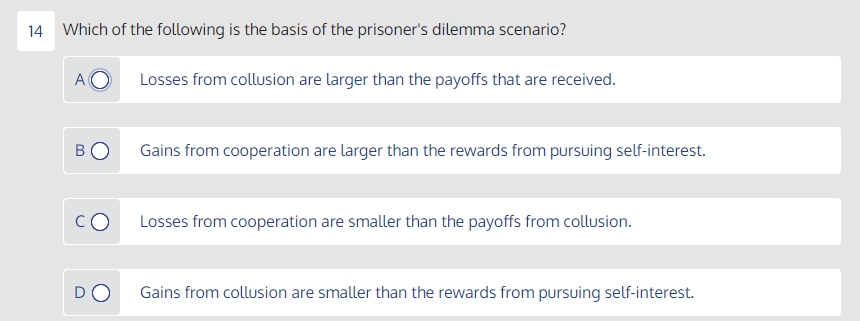 14 Which of the following is the basis of the prisoner's dilemma scenario?
A
Losses from collusion are larger than the payoffs that are received.
BO
Gains from cooperation are larger than the rewards from pursuing self-interest.
CO
Losses from cooperation are smaller than the payoffs from collusion.
DO
Gains from collusion are smaller than the rewards from pursuing self-interest.
