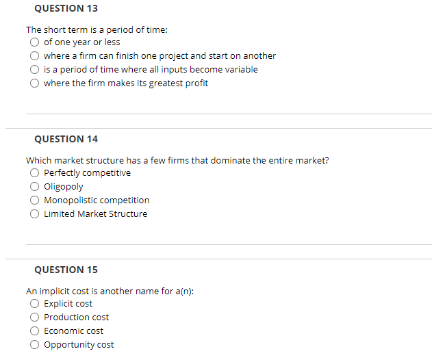 QUESTION 13
The short term is a period of time:
O of one year or less
where a firm can finish one project and start on another
is a period of time where all inputs become variable
where the firm makes its greatest profit
QUESTION 14
Which market structure has a few firms that dominate the entire market?
Perfectly competitive
Oligopoly
Monopolistic competition
O Limited Market Structure
QUESTION 15
An implicit cost is another name for a(n):
Explicit cost
Production cost
Economic cost
Opportunity cost
