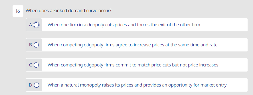 16 When does a kinked demand curve occur?
When one firm in a duopoly cuts prices and forces the exit of the other firm
BO
When competing oligopoly firms agree to increase prices at the same time and rate
CO
When competing oligopoly firms commit to match price cuts but not price increases
DO
When a natural monopoly raises its prices and provides an opportunity for market entry
