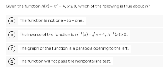 Given the function h(x) = x² – 4, x 2 0, which of the following is true about h?
A The function is not one - to - one.
B The inverse of the function is h-(x) =/x+4, h¬(x)20.
The graph of the function is a parabola opening to the left.
The function will not pass the horizontal line test.
