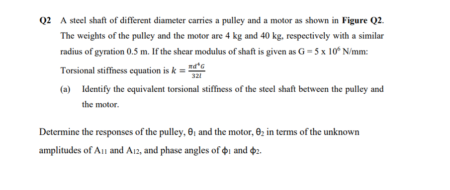 Q2 A steel shaft of different diameter carries a pulley and a motor as shown in Figure Q2.
The weights of the pulley and the motor are 4 kg and 40 kg, respectively with a similar
radius of gyration 0.5 m. If the shear modulus of shaft is given as G = 5 x 106 N/mm:
Torsional stiffness equation is k
(a) Identify the equivalent torsional stiffness of the steel shaft between the pulley and
the motor.
nd¹ G
321
Determine the responses of the pulley, 0₁ and the motor, 0₂ in terms of the unknown
amplitudes of A11 and A12, and phase angles of $1 and $2.