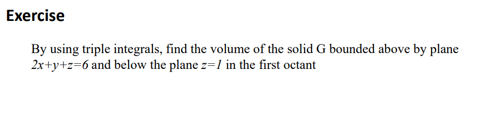 Exercise
By using triple integrals, find the volume of the solid G bounded above by plane
2x+y+z=6 and below the plane z=1 in the first octant
