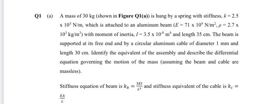 Q1 (a) A mass of 30 kg (shown in Figure Q1(a)) is hung by a spring with stiffness, k = 2.5
x 105 N/m, which is attached to an aluminum beam (E = 71 x 10° N/m², p = 2.7 x
10³ kg/m³) with moment of inertia, I = 3.5 x 108 m4 and length 35 cm. The beam is
supported at its free end and by a circular aluminum cable of diameter 1 mm and
length 30 cm. Identify the equivalent of the assembly and describe the differential
equation governing the motion of the mass (assuming the beam and cable are
massless).
Stiffness equation of beam is k
EA
L
=
3EI
and stiffness equivalent of the cable is kc =
L3