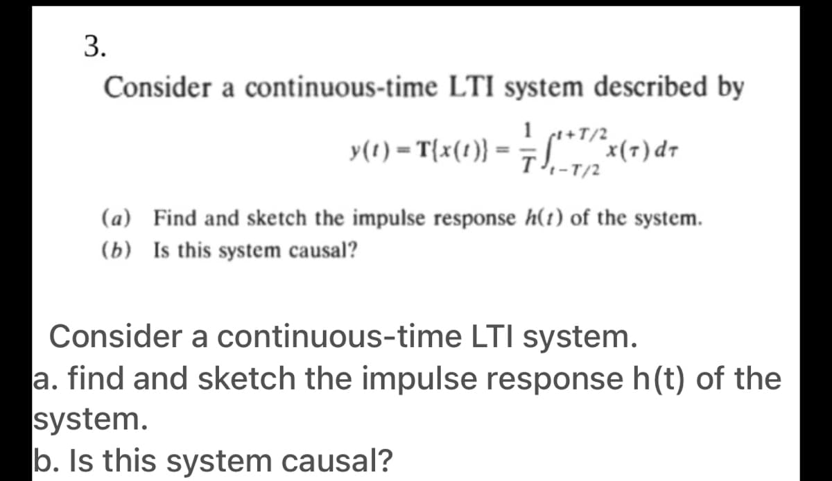 Consider a continuous-time LTI system described by
y(1) – T{x(t)} = ÷S"*"x(7)dr
pe+T/2
T-T/2
(a) Find and sketch the impulse response h(1) of the system.
(b) Is this system causal?
Consider a continuous-time LTI system.
a. find and sketch the impulse response h(t) of the
system.
b. Is this system causal?
3.

