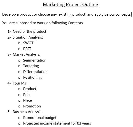 Marketing Project Outline
Develop a product or choose any existing product and apply below concepts.
You are supposed to work on following Contents.
1- Need of the product
2- Situation Analysis:
o SWOT
O PEST
3- Market Analysis:
o Segmentation
o Targeting
o Differentiation
o Positioning
4- Four P's
o Product
o Price
o Place
o Promotion
5- Business Analysis
o Promotional budget
o Projected income statement for 03 years
