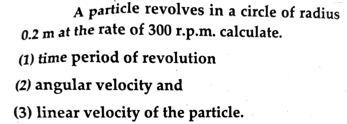 A particle revolves in a circle of radius
0.2 m at the rate of 300 r.p.m. calculate.
(1) time period of revolution
(2) angular velocity and
(3) linear velocity of the particle.