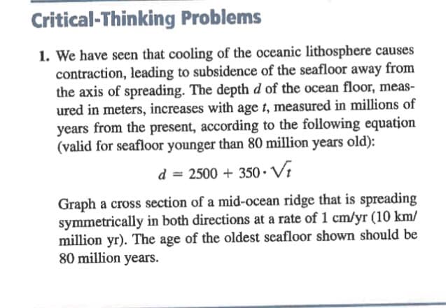 Critical-Thinking
Problems
1. We have seen that cooling of the oceanic lithosphere causes
contraction, leading to subsidence of the seafloor away from
the axis of spreading. The depth d of the ocean floor, meas-
ured in meters, increases with age t, measured in millions of
years from the present, according to the following equation
(valid for seafloor younger than 80 million years old):
d = 2500 + 350 Vt
Graph a cross section of a mid-ocean ridge that is spreading
symmetrically in both directions at a rate of 1 cm/yr (10 km/
million yr). The age of the oldest seafloor shown should be
80 million years.