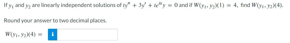If y₁ and y2 are linearly independent solutions of ty" + 3y' + tetty = 0 and if W(y₁, y2)(1) = 4, find W(y₁, y2)(4).
Round your answer to two decimal places.
W(y₁, y2)(4) = i