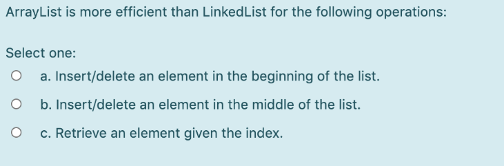 ArrayList is more efficient than LinkedList for the following operations:
Select one:
a. Insert/delete an element in the beginning of the list.
b. Insert/delete an element in the middle of the list.
c. Retrieve an element given the index.
