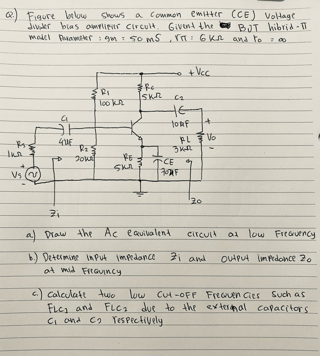Q.) Figure below
divider bras amplifier Circuit. Givent the
model Parameter : gm = 5o mS
emitter (CE) Voltage
BJT hibrid- TT
Shows
a Common
riT: 6 Kr and to
%3D
: 00
+Vc.
RI
C2
Tooks
touf
RL Vo
ihe
200
RE
TCE
Vs
20
a Draw the Ac eQuivalent
at low
Freauency
Circuit
Zi and
b.) Determine inPut impedance
at mid FreaUincy
OutPut imPedance Z0
c.) Calculafe two low Cut -oFF FreQuen Cies
FLC1 and FLC2
Ci and E2 respectively
Such as
due to the exterda al
capacitors
