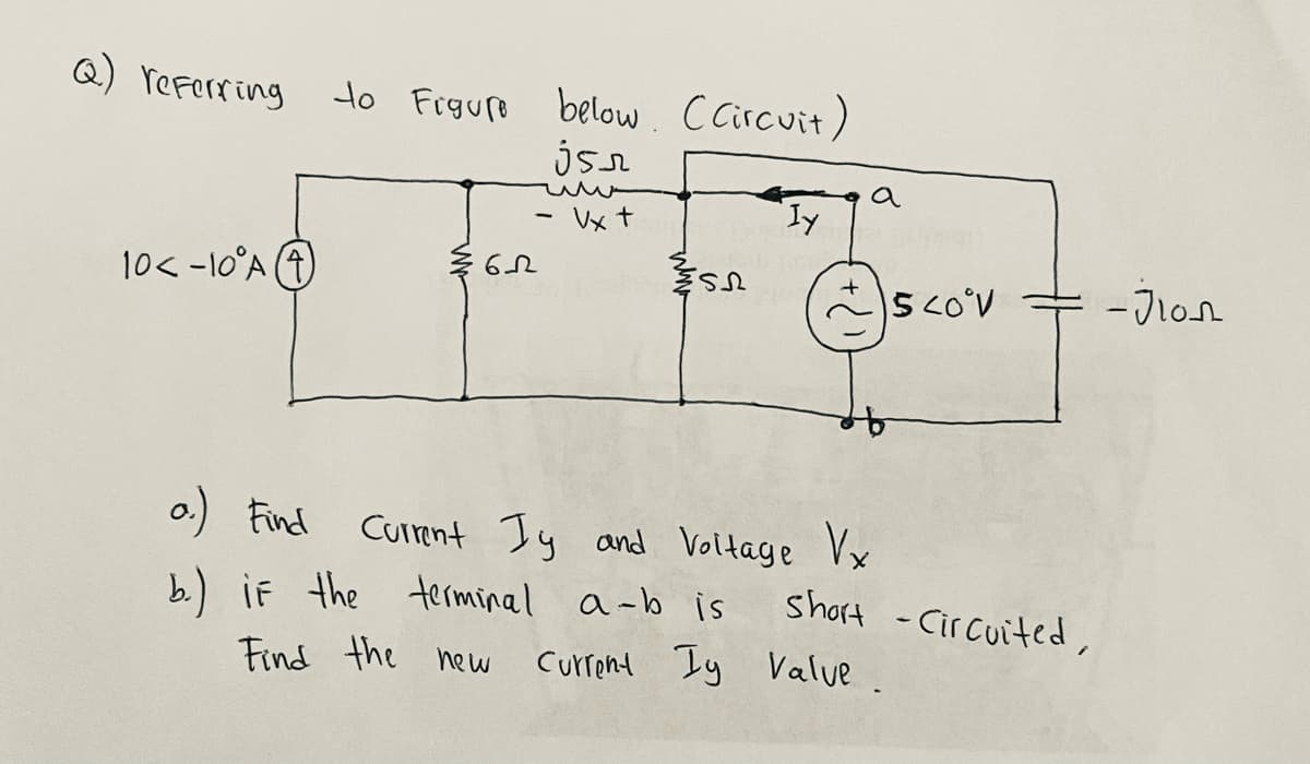 Q) referring
to Frgure below. cCircuit)
a
Vx t
ly
10< -10°A (4)
- Jlon
o.) Find
Curmnt Iy and Voltage Vx
b) if the terminel a-b is
short -Cir cuited,
Find the new
Current Iy Value.
